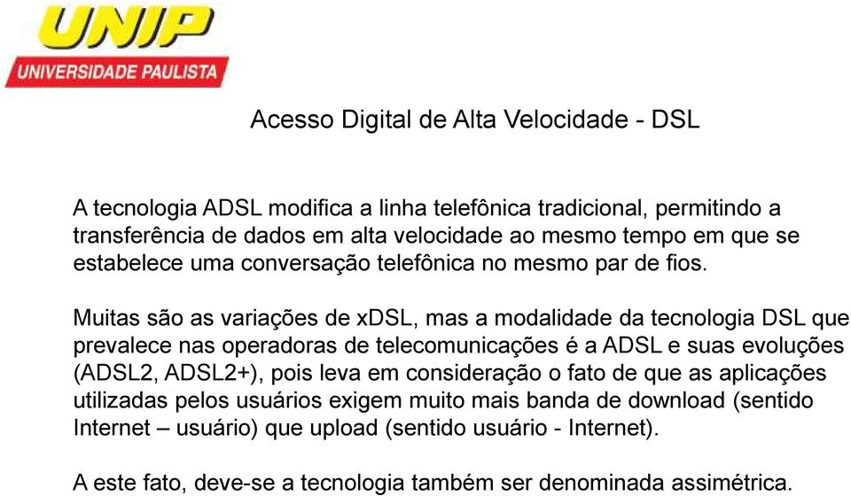 Muitas são as variações de xdsl, mas a modalidade da tecnologia DSL que prevalece nas operadoras de telecomunicações é a ADSL e suas evoluções (ADSL2, ADSL2+),