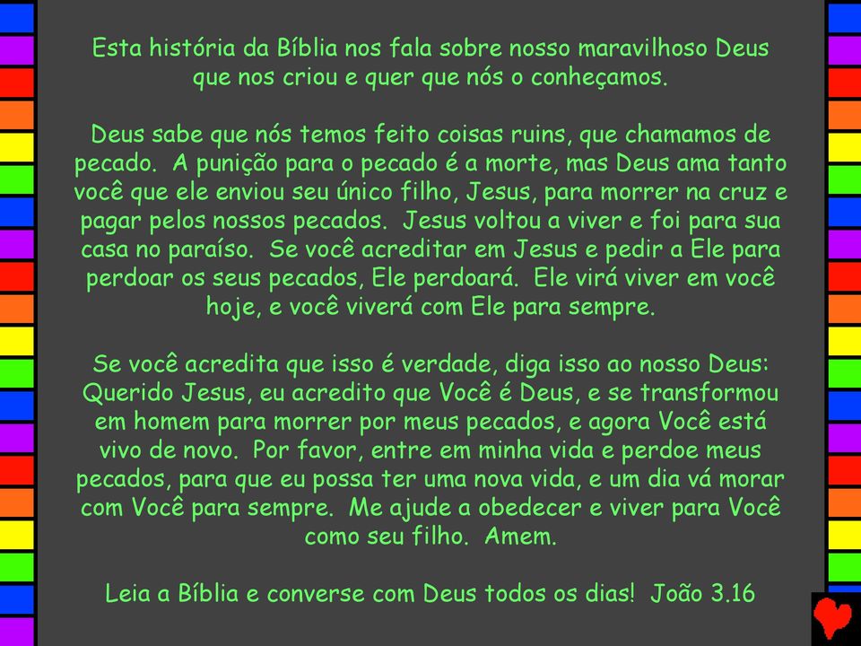 Se você acreditar em Jesus e pedir a Ele para perdoar os seus pecados, Ele perdoará. Ele virá viver em você hoje, e você viverá com Ele para sempre.