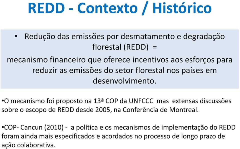 O mecanismo foi proposto na 13ª COP da UNFCCC mas extensas discussões sobre o escopo de REDD desde 2005, na Conferência de Montreal.