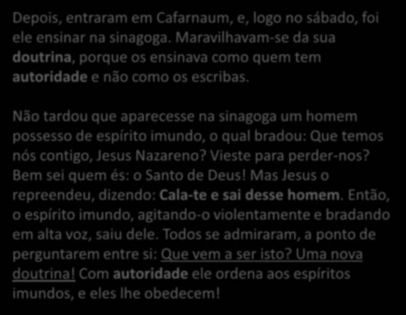 Depois, entraram em Cafarnaum, e, logo no sábado, foi ele ensinar na sinagoga. Maravilhavam-se da sua doutrina, porque os ensinava como quem tem autoridade e não como os escribas.