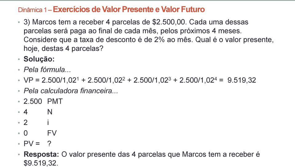 Qual é o valor presente, hoje, destas 4 parcelas? Pela fórmula... VP = 2.500/1,02 1 + 2.500/1,02 2 + 2.500/1,02 3 + 2.