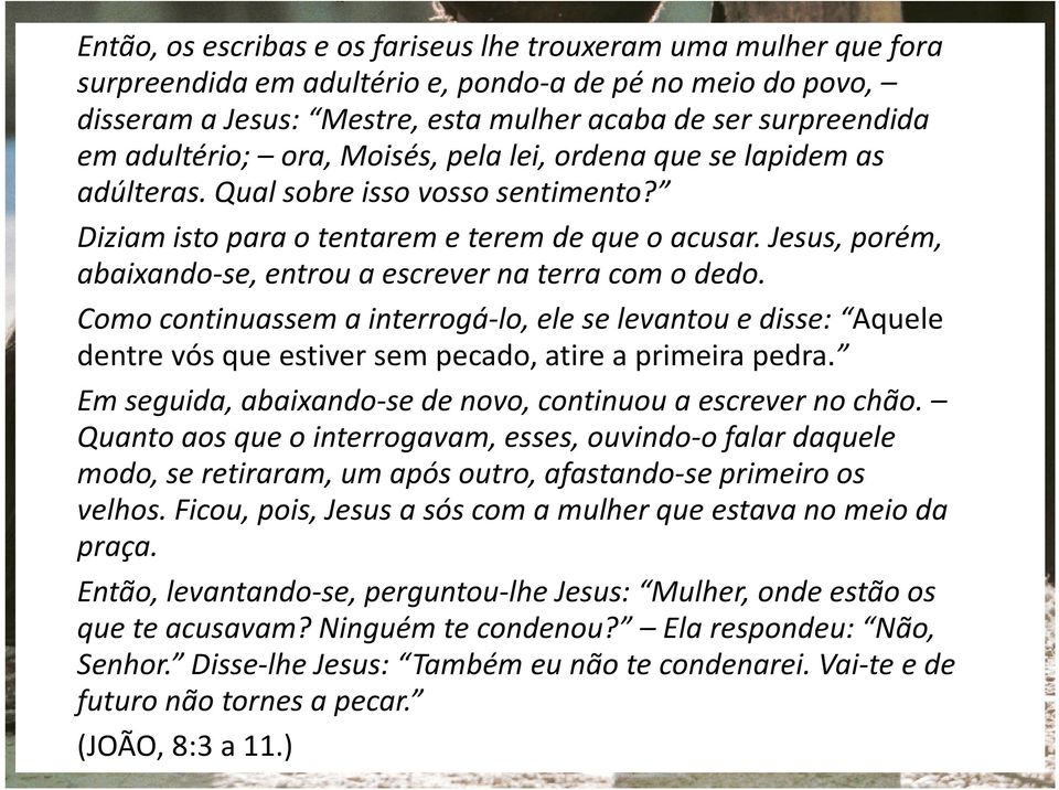 Jesus, porém, abaixando-se, entrou a escrever na terra com o dedo. Como continuassem a interrogá-lo, ele se levantou e disse: Aquele dentre vós que estiver sem pecado, atire a primeira pedra.