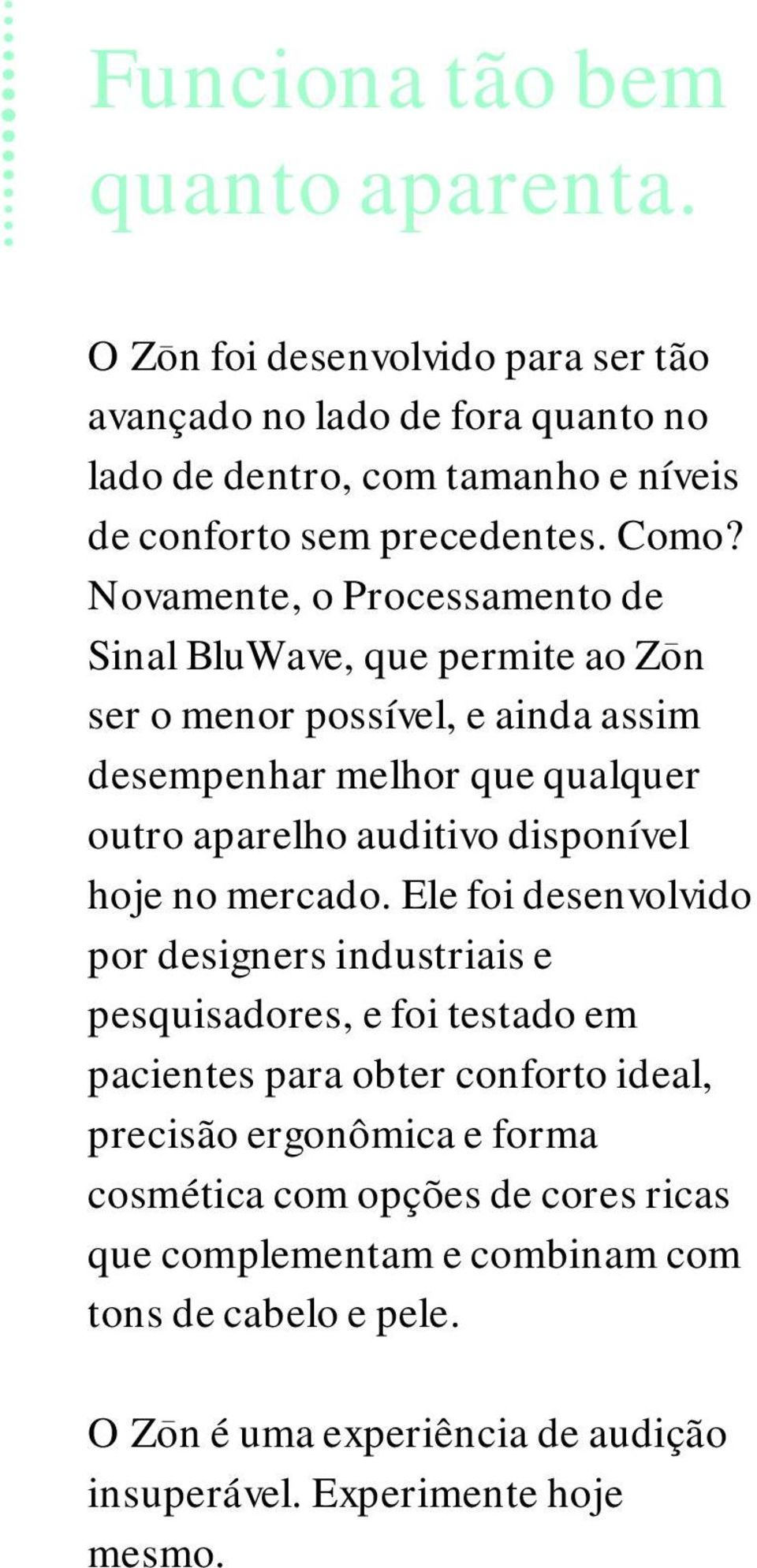 Novamente, o Processamento de Sinal BluWave, que permite ao Zon ser o menor possível, e ainda assim desempenhar melhor que qualquer outro aparelho auditivo disponível