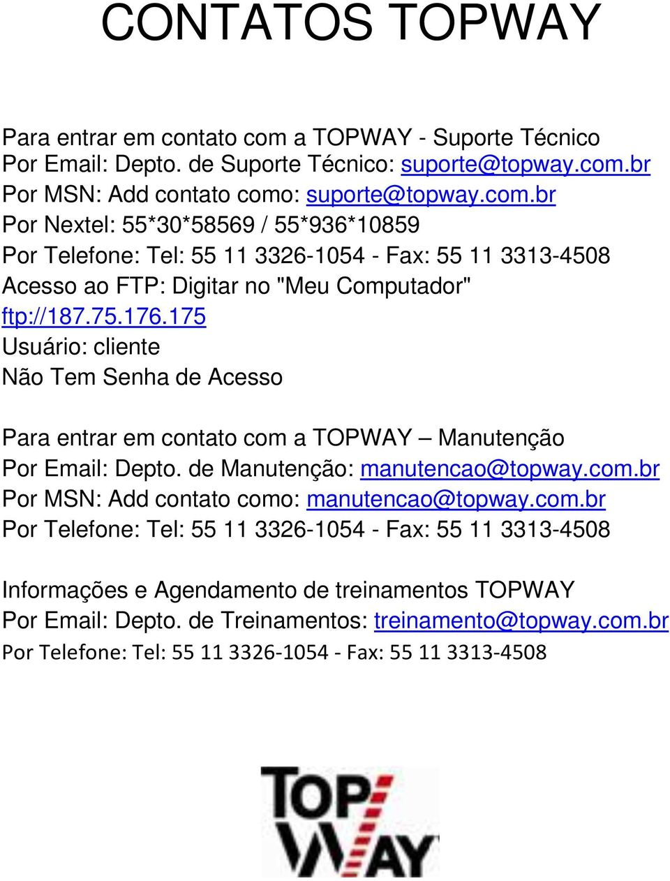 br Por MSN: Add contato como: suporte@topway.com.br Por Nextel: 55*30*58569 / 55*936*10859 Por Telefone: Tel: 55 11 3326-1054 - Fax: 55 11 3313-4508 Acesso ao FTP: Digitar no "Meu Computador" ftp://187.