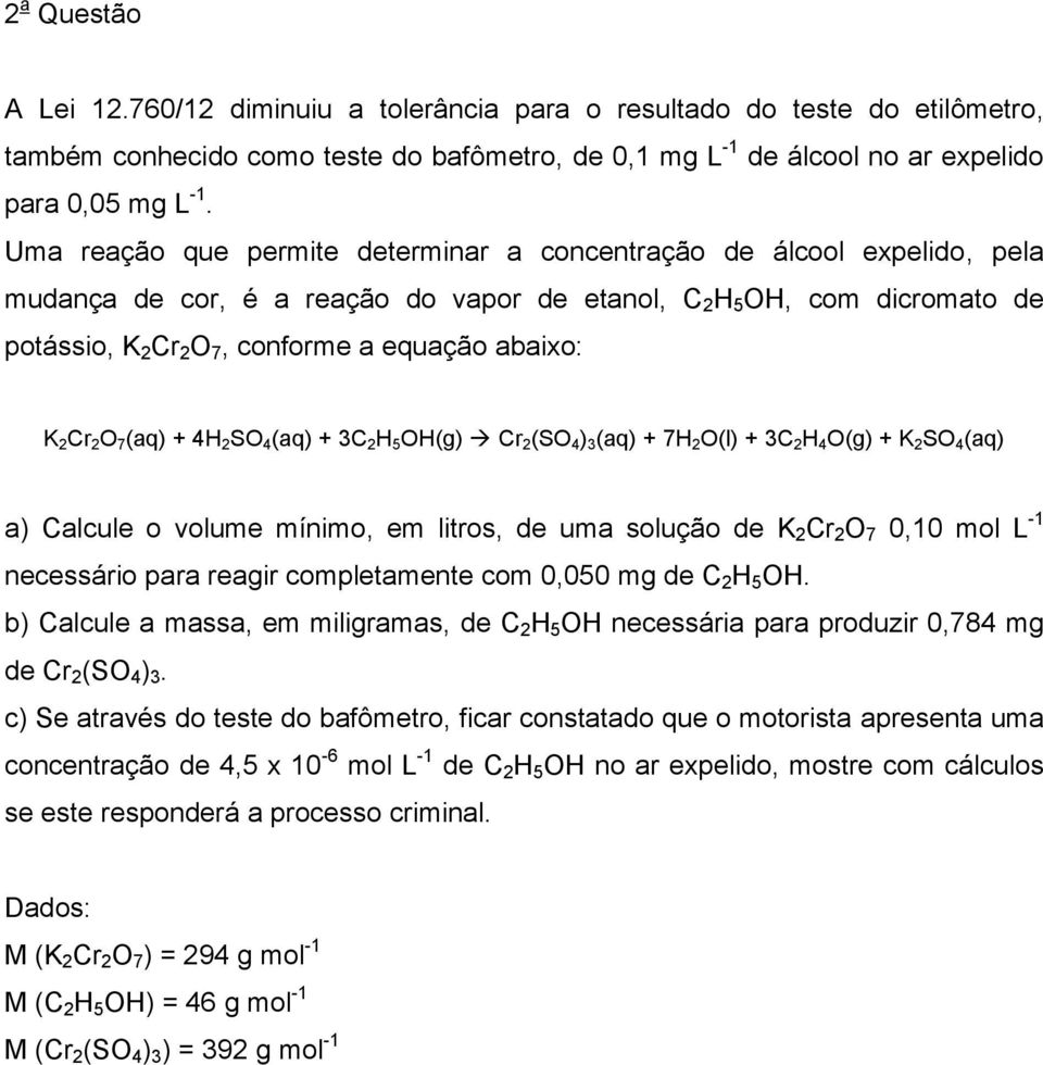 abaixo: K 2 Cr 2 O 7 (aq) + 4H 2 SO 4 (aq) + 3C 2 H 5 OH(g) Cr 2 (SO 4 ) 3 (aq) + 7H 2 O(l) + 3C 2 H 4 O(g) + K 2 SO 4 (aq) a) Calcule o volume mínimo, em litros, de uma solução de K 2 Cr 2 O 7 0,10