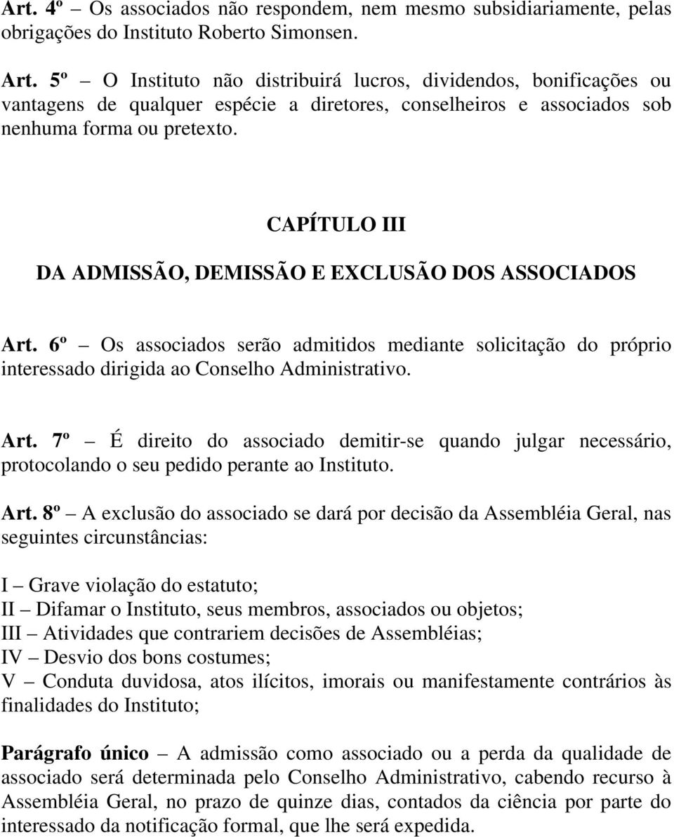 CAPÍTULO III DA ADMISSÃO, DEMISSÃO E EXCLUSÃO DOS ASSOCIADOS Art. 6º Os associados serão admitidos mediante solicitação do próprio interessado dirigida ao Conselho Administrativo. Art. 7º É direito do associado demitir-se quando julgar necessário, protocolando o seu pedido perante ao Instituto.