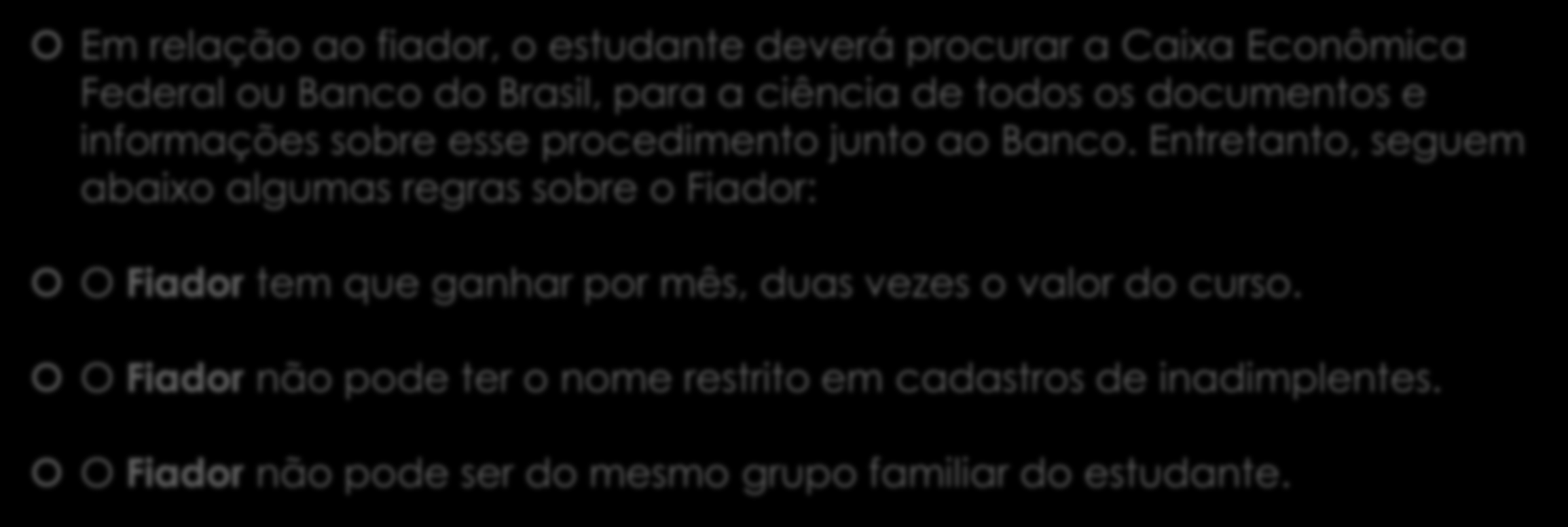 Fiador ou Fundo Garantidor (FGEDUC): Em relação ao fiador, o estudante deverá procurar a Caixa Econômica Federal ou Banco do Brasil, para a ciência de todos os documentos e informações sobre esse