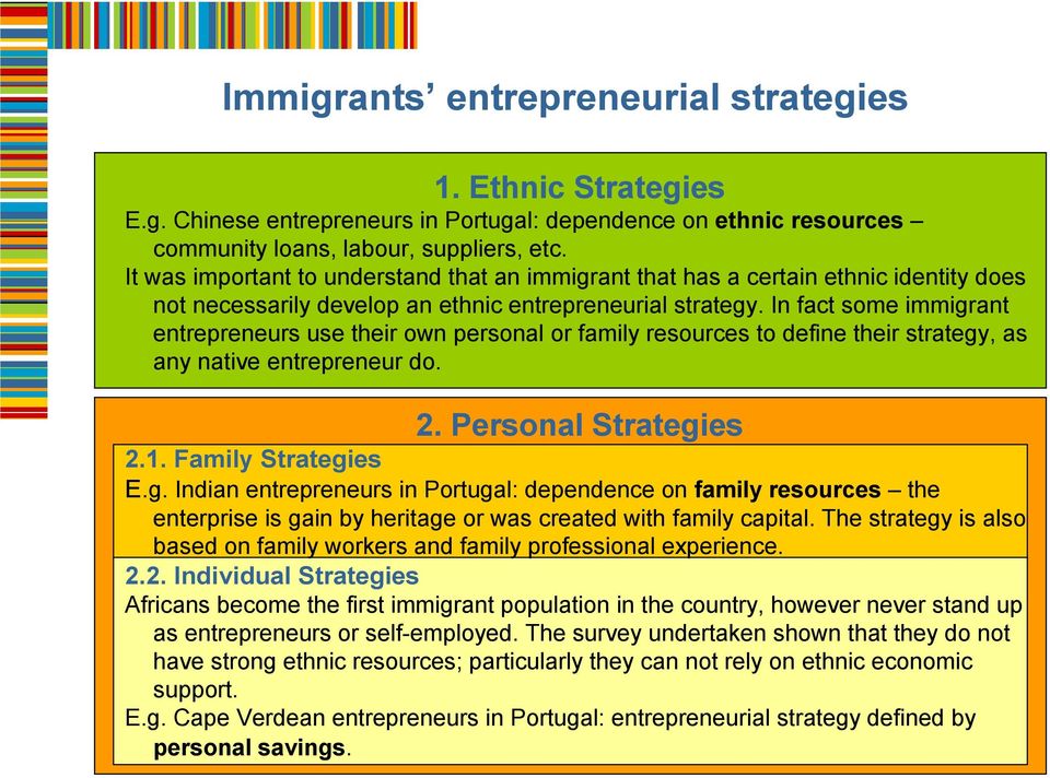 In fact some immigrant entrepreneurs use their own personal or family resources to define their strategy, as any native entrepreneur do. 2. Personal Strategies 2.1. Family Strategies E.g. Indian entrepreneurs in Portugal: dependence on family resources the enterprise is gain by heritage or was created with family capital.
