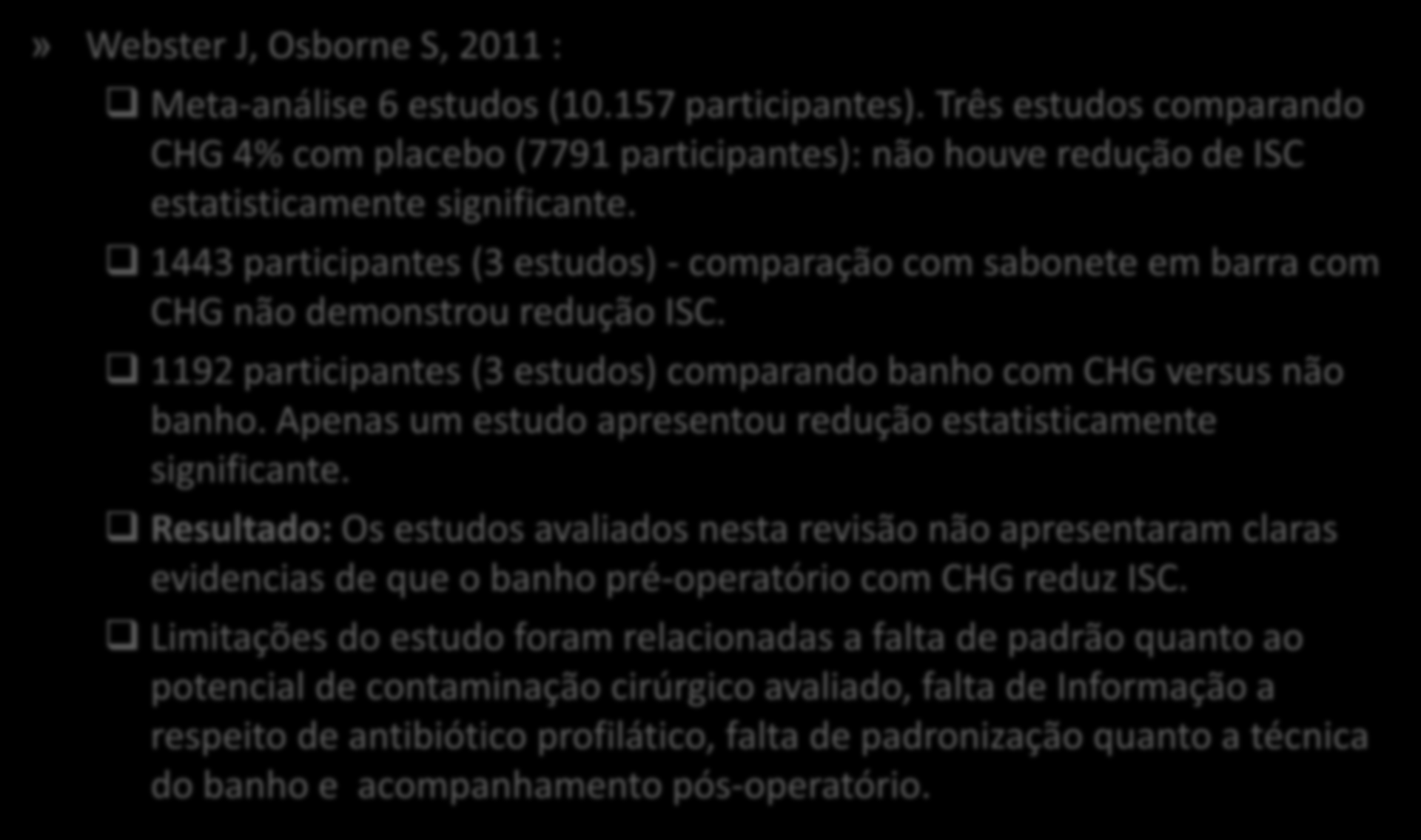 » Webster J, Osborne S, 2011 : Meta-análise 6 estudos (10.157 participantes). Três estudos comparando CHG 4% com placebo (7791 participantes): não houve redução de ISC estatisticamente significante.