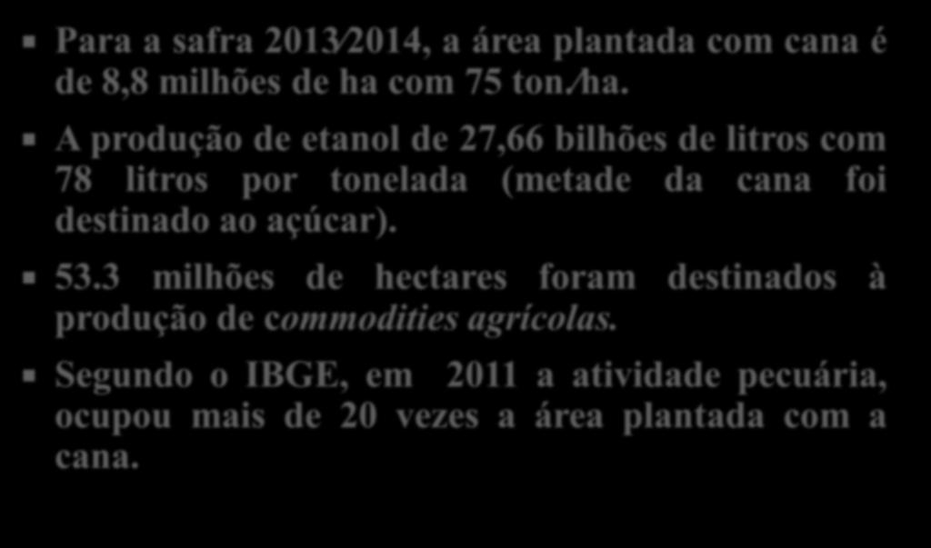 Para a safra 2013 2014, a área plantada com cana é de 8,8 milhões de ha com 75 ton. ha. A produção de etanol de 27,66 bilhões de litros com 78 litros por tonelada (metade da cana foi destinado ao açúcar).