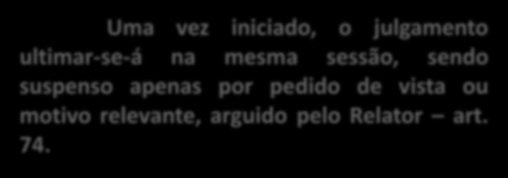 Uma vez iniciado, o julgamento ultimar-se-á na mesma sessão, sendo suspenso apenas por pedido de vista ou motivo relevante, arguido pelo Relator art. 74.