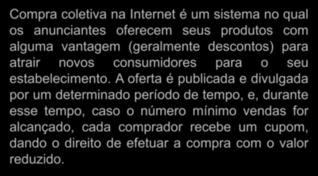 Compras Coletivas Compra coletiva na Internet é um sistema no qual os anunciantes oferecem seus produtos com alguma vantagem (geralmente descontos) para atrair novos consumidores para o seu