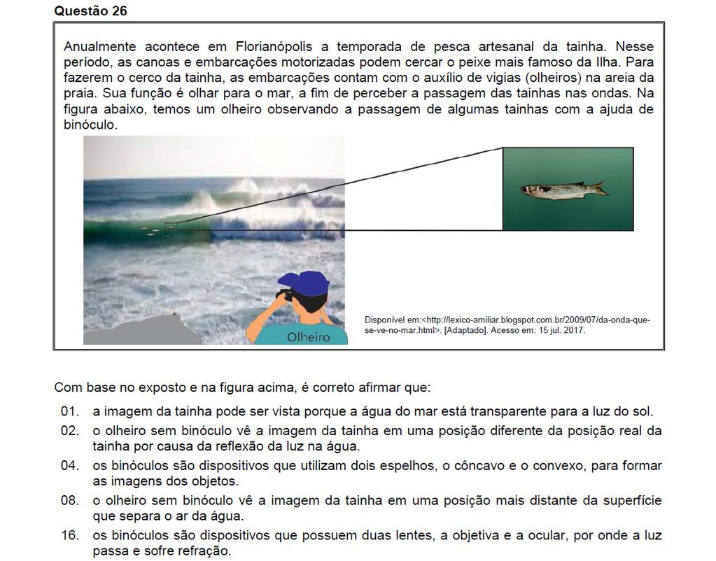 Resposta: 01 + 16 = 17 01. Correto. Se assim não fosse, a imagem das tainhas não refrataria da água para o ar. 0. Incorreto. É por causa da refração. 04. Incorreto. Nos binóculos usam-se lentes, não espelhos.