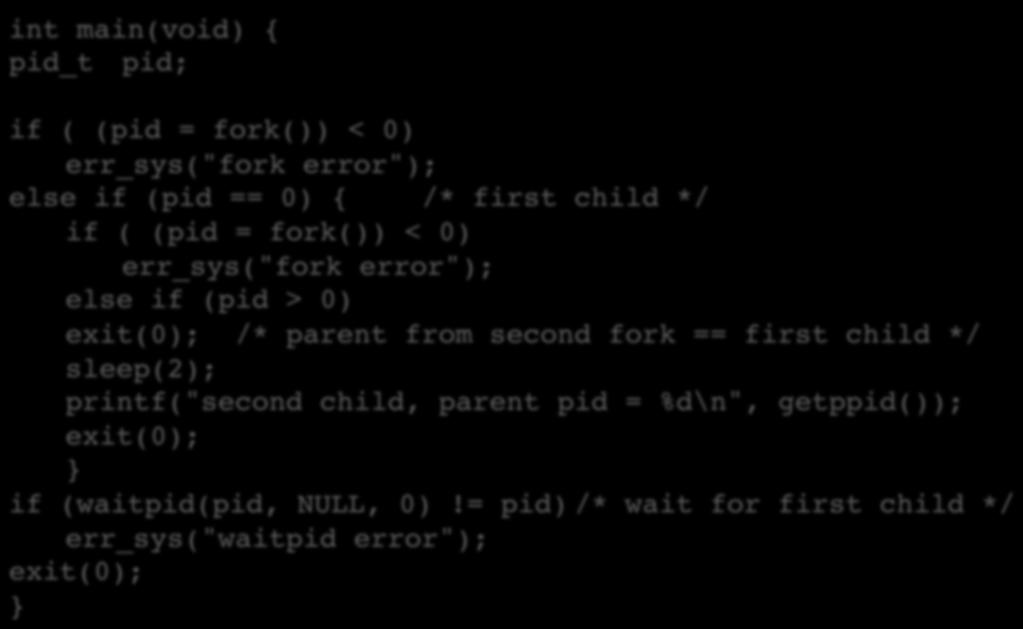fork() int main(void) { pid_t pid; if ( (pid = fork()) < 0) err_sys("fork error"); else if (pid == 0) { /* first child */ if ( (pid = fork()) < 0) err_sys("fork error"); else if (pid > 0) exit(0); /*