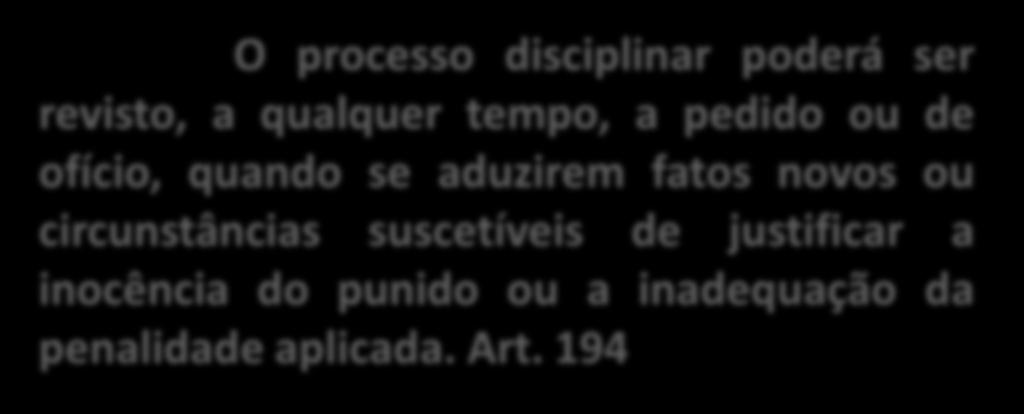 REVISÃO DO PROCESSO O processo disciplinar poderá ser revisto, a qualquer tempo, a pedido ou de ofício, quando se aduzirem fatos novos ou circunstâncias suscetíveis de justificar a inocência do