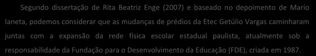 Segundo dissertação de Rita Beatriz Enge (2007) e baseado no depoimento de Mario Ianeta, podemos considerar que as mudanças de prédios da Etec Getúlio Vargas caminharam juntas com a expansão da rede