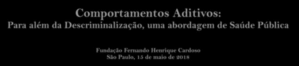 Comportamentos Aditivos: Para além da Descriminalização, uma abordagem de Saúde Pública Fundação Fernando Henrique Cardoso São Paulo, 15 de maio de 2018 João Castel-Branco Goulão Coordenador Nacional
