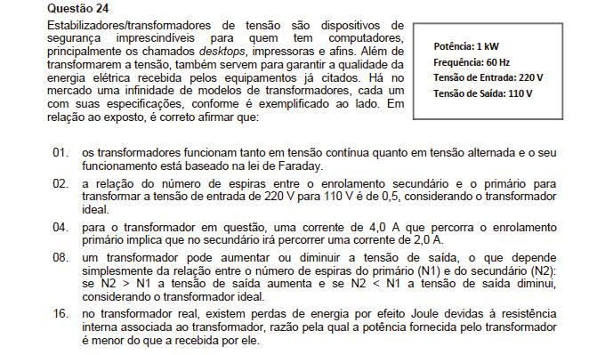 Resposta: 6 01. Incorreta. Os transformadores de tensão elevam ou rebaixam apenas tensão alternada. 0. Correta. Como: ε 1. N = ε. N 1 0.N = 110,N 1 N /N 1 = 110/0 N /N 1 = 0,5. 04. Incorreta. Não existe esta relação.