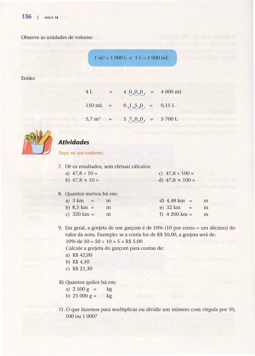 136 I AULA 18 Observe as unidades de volume: 1 m- = 1 000 L e 1 L = 1 000 rnl Então: 4L 4~~ 4 000 ml 150mL O~~ = O,15L 5 0~~ = 5700L Atividades Faça no seu caderno. 7.