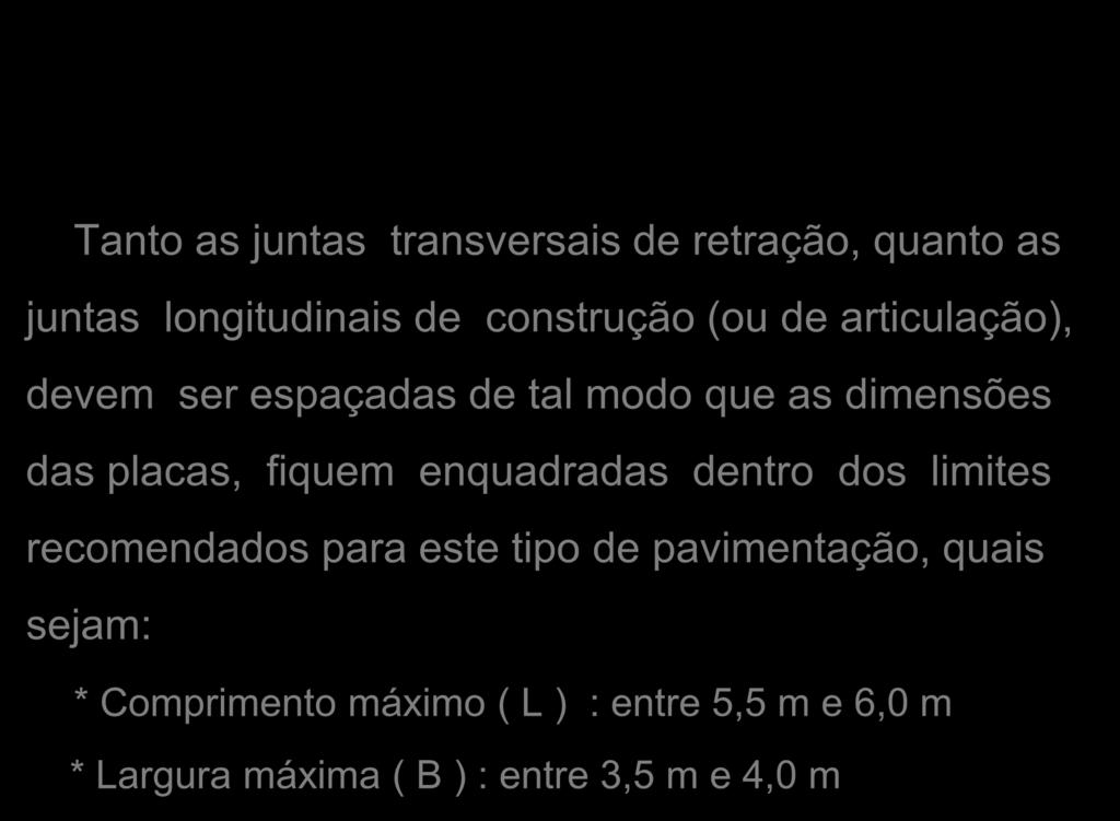 Tanto as juntas transversais de retração, quanto as juntas longitudinais de construção (ou de articulação), devem ser espaçadas de tal modo que as dimensões das placas, fiquem